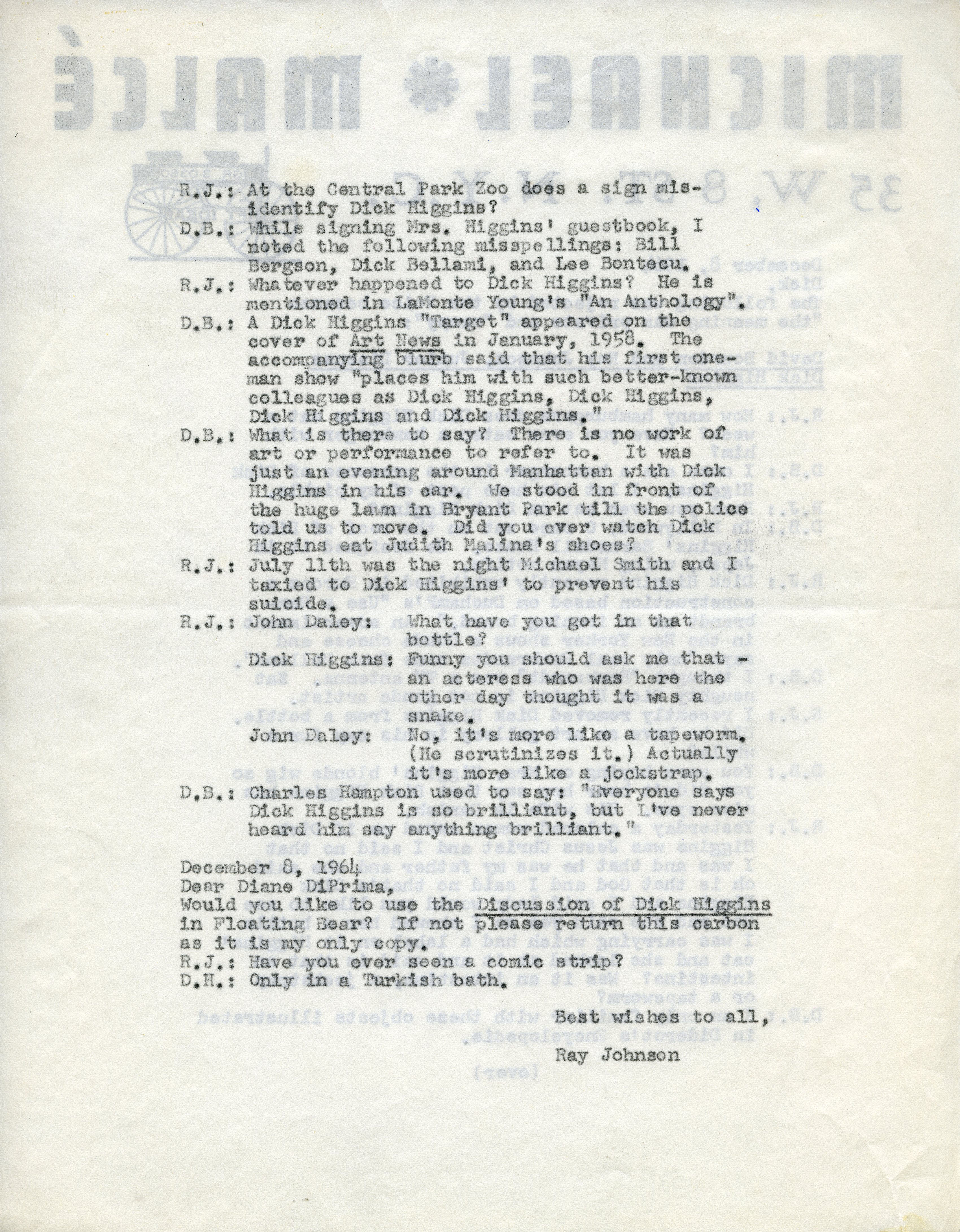 Part of the Ray Johnson Estate. One side of a letter from Ray Johnson to Dick Higgins on Michael Malce stationary reproducing a conversation between Johnson and David Bourdon regarding Higgins that was rejected from the Village Voice. The letter is dated December 8, 1964.